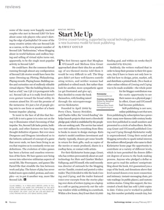worldmags
    reviews




         some of the many now happily married                  SocIa l m e DIa

         couples who met in Second Life? Or how
         about some role players who aren’t skirt-
                                                               Start Me Up
         ing the edge of pedophilia? Or some of the            Online crowd-funding, supported by social technologies, provides
         many creative artists who use Second Life             a new business model for book publishing.
         as a canvas, or the even greater number of            By e mIly G ou lD
         Second Life “fashionistas,” whose blogging
         about in-world fashions and endless buy-
         ing and selling of virtual styles turns out,
         apparently, to be the single most popular
         activity in Second Life?
            He could have. But the common thread
                                                               t    he first literary agent that Meaghan
                                                                   O’Connell and Melissa Gira Grant
                                                               approached about their idea for an anthol-
                                                                                                                     funding goal, and within six weeks they’d
                                                                                                                    exceeded it by $14,242.
                                                                                                                         Suddenly, the writers realized that in
         running through almost any configuration              ogy of sex-themed stories told them it               order to keep their promise to their 651 spon-
         of Second Life stories would have been the            would be very difficult to sell. The blog- sors, they’d have to learn not only how to
         same: Dressing up. Flirting. Philandering.            gers didn’t yet have well-known contrib- edit but how to design, print, market, sell,
         Playing records. Playing house. Building cas-         uting writers, and neither woman had                 and distribute a printed book. (No e-book or
         tles and curiosities out of endlessly editable        published or edited much. But rather than            other online edition of Coming and Crying
         virtual objects (“like the building blocks you        look for another, more sympathetic agent             was to be made available—the whole point
         had as a kid,” one Life 2.0 protagonist tells         (or get frustrated and give up),                                  for the blogger contributors was
         us). Second Life as it is really lived doesn’t        they decided to create the book          Kickstarter              the exotic opportunity to see
                                                                                                        www.kickstarter.com
         even gesture toward the broad utility its             themselves, with funding raised          Coming and Crying        their names on a physical page.)
         creators aimed for. It’s not the promise of           through the micropatronage               Edited by Meaghan        In effect, Grant and O’Connell
                                                                                                        O’Connell and
         the metaverse. It’s just a lot of people giv-         service Kickstarter.                     Melissa Gira Grant       had become publishers.
                                                                                                        comingandcrying.com
         ing rein to one form or another of a basic               Founded in April 2009 by                                           Self-publishing is not new;
         human impulse: playing.                               Perry Chen, Yancey Strickler,                                     online publishing is not that new.
            To insist in the face of all this that Sec-        and Charles Adler, the “crowd-funding” site          Even publishing by subscription has a prece-
         ond Life is not a game is to miss out on the          helps launch projects that meet a threshold          dent: many now-famous 19th-century books
         way it illuminates what’s becoming of that            pledge goal, which is established by the people      were first published in small numbers and
         impulse. Yes, Second Life lacks points, built-        who are seeking cash. The service has raised          presented to a circle of subscribers. But the
         in goals, and other features we have long             over $20 million for everything from films            way Grant and O’Connell published Com-
         thought definitive of games. But ever since           to books to music to design startups. Kick- ing and Crying through Kickstarter really
         Dungeons and Dragons introduced us to                 starter’s model combines investment and               is unprecedented. Using their social and
         the hitherto unheard-of concept of a game             charity: typically, donors get some benefit           blogging networks to spark initial interest,
         that never ends, we have been living in an            in return for their gifts, such as copies of          the authors offered people who came to their
         era that requires us to constantly revise our         the movies or music produced, shares in a            Kickstarter home page the opportunity to
         definitions. The evolution of video games             rooftop farm, or contact with artists.               contribute at a variety of different levels,
         has been a furious and ceaseless reinven-                For their Kickstarter home page, Grant, which in turn permitted the donors differ-
         tion of the form. We have games now being             who has written provocatively about sex and          ent degrees of access to the book-making
         woven into otherwise utilitarian aspects of           technology for Slate and Gawker Media’s               process. Anyone who pledged a dollar or
         social life, like Foursquare, and games like          Valleywag, and O’Connell, who until recently          more got to read the authors’ semiprivate
         FarmVille that straddle the line between              was director of outreach for the blogging             blog about the book, $15 guaranteed you a
         work and play. The future of play has never           service Tumblr, created and posted a video           copy of the book, and donations above that
         looked more open-ended, protean, and com-             trailer. They’d decided to title the book Com- level earned donors even more connection
         plex—or, to put it another way, more like             ing and Crying, and the trailer featured             and intimacy: instant-messaging chats, pri-
         Second Life.                                          voice-over excerpts from the stories play- vate readings (in public places), and custom-
                                                               ing over shots of writers typing on a laptop         written stories. Using this support, the two
         JuLIAN DIbbELL IS A FREELANcE wRITER LIVINg IN TOu-
         LOuSE, FRANcE. HIS wORk HAS APPEARED IN THE Best
                                                               in a café or gazing pensively out the sub- created a book that has sold 1,000 copies
         technology Writing SERIES, AND HE IS THE AuTHOR OF    way window while scribbling in a notebook. to date. Unless you’ve worked in publish-
         Play Money: or, hoW i Quit My Day JoB anD MaDe Mil-
         lions traDing Virtual loot (bASIc bOOkS, 2006).       Within a few hours, they’d met their $3,000           ing, this number probably sounds tiny, but


    76   Reviews                                                                                                          technology review January/February 2011

worldmags
 