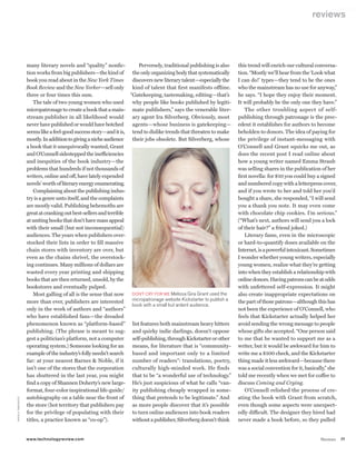worldmags
                                                                                                                                                                        reviews




                                  many literary novels and “quality” nonfic-          Perversely, traditional publishing is also     this trend will enrich our cultural conversa-
                                  tion works from big publishers—the kind of       the only organizing body that systematically      tion. “Mostly we’ll hear from the ‘Look what
                                  book you read about in the New York Times        discovers new literary talent—especially the      I can do!’ types—they tend to be the ones
                                  Book Review and the New Yorker—sell only         kind of talent that first manifests offline.      who the mainstream has no use for anyway,”
                                  three or four times this sum.                   “Gatekeeping, tastemaking, editing—that’s          he says. “I hope they enjoy their moment.
                                      The tale of two young women who used         why people like books published by legiti-        It will probably be the only one they have.”
                                  micropatronage to create a book that a main- mate publishers,” says the venerable liter-               The other troubling aspect of self-
                                  stream publisher in all likelihood would         ary agent Ira Silverberg. Obviously, most         publishing through patronage is the prec-
                                  never have published or would have botched       agents—whose business is gatekeeping—             edent it establishes for authors to become
                                  seems like a feel-good success story—and it is, tend to dislike trends that threaten to make       beholden to donors. The idea of paying for
                                  mostly. In addition to giving a niche audience   their jobs obsolete. But Silverberg, whose        the privilege of instant-messaging with
                                  a book that it unequivocally wanted, Grant                                                         O’Connell and Grant squicks me out, as
                                  and O’Connell sidestepped the inefficiencies                                                       does the recent post I read online about
                                  and inequities of the book industry—the                                                            how a young writer named Emma Straub
                                  problems that hundreds if not thousands of                                                         was selling shares in the publication of her
                                  writers, online and off, have lately expended                                                      first novella: for $10 you could buy a signed
                                  novels’ worth of literary energy enumerating.                                                      and numbered copy with a letterpress cover,
                                      Complaining about the publishing indus-                                                        and if you wrote to her and told her you’d
                                  try is a genre unto itself, and the complaints                                                     bought a share, she responded, “I will send
                                  are mostly valid. Publishing behemoths are                                                         you a thank you note. It may even come
                                  great at cranking out best-sellers and terrible                                                    with chocolate chip cookies. I’m serious.”
                                  at uniting books that don’t have mass appeal                                                       (“What’s next, authors will send you a lock
                                  with their small (but not inconsequential)                                                         of their hair?” a friend joked.)
                                  audiences. The years when publishers over-                                                             Literary fame, even in the microscopic
                                  stocked their lists in order to fill massive                                                       or hard-to-quantify doses available on the
                                  chain stores with inventory are over, but                                                          Internet, is a powerful intoxicant. Sometimes
                                  even as the chains shrivel, the overstock-                                                         I wonder whether young writers, especially
                                  ing continues. Many millions of dollars are                                                        young women, realize what they’re getting
                                  wasted every year printing and shipping                                                            into when they establish a relationship with
                                  books that are then returned, unsold, by the                                                       online donors. Having patrons can be at odds
                                  bookstores and eventually pulped.                                                                  with unfettered self-expression. It might
                                      Most galling of all is the sense that now    DON’T cRy FOR ME Melissa gira grant used the      also create inappropriate expectations on
                                  more than ever, publishers are interested        micropatronage website kickstarter to publish a   the part of those patrons—although this has
                                                                                   book with a small but ardent audience.
                                  only in the work of authors and “authors”                                                          not been the experience of O’Connell, who
                                  who have established fans—the dreaded                                                              feels that Kickstarter actually helped her
                                  phenomenon known as “platform-based” list features both mainstream heavy hitters                   avoid sending the wrong message to people
                                  publishing. (The phrase is meant to sug- and quirky indie darlings, doesn’t oppose                 whose gifts she accepted. “One person said
                                  gest a politician’s platform, not a computer     self-publishing, through Kickstarter or other     to me that he wanted to support me as a
                                  operating system.) Someone looking for an        means, for literature that is “community-         writer, but it would be awkward for him to
                                  example of the industry’s folly needn’t search   based and important only to a limited             write me a $100 check, and the Kickstarter
                                  far: at your nearest Barnes & Noble, if it       number of readers”: translations, poetry,         thing made it less awkward—because there
                                  isn’t one of the stores that the corporation     culturally high-minded work. He finds             was a social convention for it, basically,” she
                                  has shuttered in the last year, you might        that to be “a wonderful use of technology.”       told me recently when we met for coffee to
                                  find a copy of Shannen Doherty’s new large- He’s just suspicious of what he calls “van-            discuss Coming and Crying.
                                  format, four-color inspirational life-guide/ ity publishing cheaply wrapped in some-                   O’Connell relished the process of cre-
                                  autobiography on a table near the front of       thing that pretends to be legitimate.” And        ating the book with Grant from scratch,
      N I kO LA TAM I N D z I c




                                  the store (hot territory that publishers pay     as more people discover that it’s possible        even though some aspects were unexpect-
                                  for the privilege of populating with their       to turn online audiences into book readers        edly difficult. The designer they hired had
                                  titles, a practice known as “co-op”).            without a publisher, Silverberg doesn’t think     never made a book before, so they pulled


                                  www.technologyreview.com                                                                                                                  Reviews    77

worldmags
 