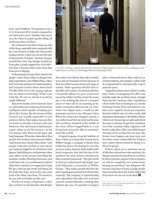 worldmags
    reviews




          hear,” says Creighton. “I’d estimate we see a
          15 to 20 percent lift in results compared to
          not having the robot.” Another Vgo owner
          uses the robot to inspect goods rolling off
          production lines in China.
             For a business tool, these robots are rela-
          tively cheap, especially when compared with
          the cost of travel or high-end videoconfer-
          encing systems, which can run into the tens
          of thousands of dollars. Anybots charges
          $15,000 for a bot. Vgo charges $5,000 up
          front plus a yearly support fee of $1,200—
          less than a business-class ticket from San        HI, RObOT The Vgo machine lets the San Francisco–based reporter converse with a colleague as he
          Francisco to Beijing.                             walks down a corridor at technology review’s cambridge office.
             Unfortunately, having robots stand in for
          people “makes them subject to dangerously         their pilots’ best efforts, they will inevitably other technical features that could act as
          high expectations,” says Clifford Nass, a Stan-   move and act strangely at times because of       social prosthetics; for example, a robot could
          ford University professor of communications       their less-than-human senses and range of        be programmed to automatically respect
          and computer science whose recent book            motion. Their operators will also have to        personal space.
          The Man Who Lied to His Laptop explores           shoulder the burden of technical glitches.          Upgrading telepresence robots to make
          how we relate to technology. “If they were        I found the fallout of a poor connection         them slicker at navigating the office may
          built like TV sets on wheels it would be          caused by a flaky wireless router, for exam- actually make the problem worse, though.
          totally different.”                               ple, to be nothing like that of a dropped        Nass cites the “uncanny valley” hypothesis,
             Almost all studies of how humans inter-        phone or video call. In one meeting, as the      which holds that technologies too closely
          act with robots have looked at autonomous,        audio connection faltered and my voice           imitating human form and behavior can
          intelligent robots capable of helping peo-        broke into digital static, I could see the       elicit more negative emotional responses
          ple in their homes. But the lessons of that       annoyance spread on my colleagues’ faces. than less realistic ones. In other words, add-
          research are equally applicable to tele-          When the connection dropped entirely, I          ing features that improve the ability of these
          presence robots, Nass argues, because they        was embarrassed that my body had become          robots to act human may actually make them
          are meant to simulate a human’s roles and         their problem, stranded in the middle of         less easy to tolerate. To get their machines
          behaviors. One such lesson is that humans         the room. When I logged back in, I was           out of the uncanny valley, engineers will
          expect robots to act like humans—to fol-          being borne across the office in someone’s       need to make them either incredibly human-
          low human rules about social space and            arms like a child.                               seeming or less so than they are now. The
          body language. When the robots fail at that,         A logical response from the builders of       former won’t happen any time soon, and
          people feel insulted and annoyed. Other           these robots is to keep fine-tuning them. the latter seems undesirable for telepres-
          experiments have shown that robots—and            Willow Garage, a company in Menlo Park, ence robots whose reason for being is to
          people—that move jerkily or react slowly          California, that is developing its own tele- fill in for people.
          are routinely judged to be of inferior intel-     presence robot, found in field studies with         If these robots are to introduce an era
          ligence. Such failings in a telepresence robot    local companies that bad driving of the          of effortless interaction with machines, the
          may reflect on the person controlling the         machines has more serious consequences           changes may have to come from us, not them.
          machine, not the offending electronics, and       than scratched paintwork. “The pilot tends “As these machines appear in the workplace,
          could harm the very professional relation-        to feel very embarrassed and laugh,” says        we will see completely new social norms
          ships these machines are supposed to help.        Leila Takayama, a researcher at Willow           forming around them,” says Takayama. We
         “We give other people credit and blame for         Garage. “That makes people feel that the         humans may have to learn to judge people
          the body they have, and in this case your         pilot is goofing around and not taking them      represented by electronic bodies differently
          body is the robot,” says Nass. “It’s meant to     seriously.” The company is experimenting         from those we can see in the flesh.
          be you, and so it better act like you.”           with algorithms that take over and steer
             Practice at using a telepresence robot         a person around obstacles, a strategy that
                                                                                                             TOM SIMONITE IS Technology reVieW’S IT EDITOR FOR
          does cut down on the blunders. But despite        Anybots also uses. It’s possible to imagine      SOFTwARE AND HARDwARE.




    80   Reviews                                                                                                      technology review January/February 2011

worldmags
 