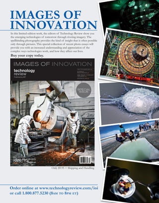 worldmags




        IMAGES OF
        INNOVATION
            In this limited-edition work, the editors of Technology Review show you
            the emerging technologies of tomorrow through riveting imagery. The
            spellbinding photography provides the kind of insight that is often possible
            only through pictures. This special collection of recent photo essays will
            provide you with an increased understanding and appreciation of the
            complex ways technologies work, and how they affect our lives.
            Buy your copy today.




                                                Only $9.95 + Shipping and Handling




        Order online at www.technologyreview.com/ioi
        or call 1.800.877.5230 (8am to 8pm et)
worldmags
 