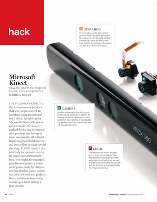 worldmags




         hack
                                                                        A   iNfrarEd
                                                                       An infrared projector and camera
                                                                       give the Kinect its depth perception.
                                                                       By measuring how long the emitted
                                                                       infrared light takes to reflect back
                                                                       from objects it encounters, the device
                                                                       can figure out the room’s layout.




                                                                                                                              A



         Microsoft                                                                                                                             B

         Kinect
         How the device can respond
         to your voice and gestures
         By E ri c a Nao N E


         The MicrosofT KinecT is
         the first consumer product           B   camEra
         that lets people control an         Another camera picks up the normal
         interface using gesture and         human visual spectrum. In addition to
                                             helping the device determine a user’s
         voice alone. An add-on for          position, it takes photos of people play-
         Microsoft’s Xbox 360 video-         ing games. Users can share these pho-
                                             tos through Xbox Live.
         game console, the sensor-
         packed device can determine
         your position and interpret
         vocal commands, all without
         requiring you to hold any spe-
         cial controllers or wear special
         clothing. At $150 retail, it is a                                         C     logic
         relatively inexpensive way to                                            The brains of the Kinect are split
         try a next-generation inter-                                             across three circuit boards. One
                                                                                  board contains chips that process
         face. You might, for example,                                            audio input, another has an acceler-
         play Dance central, a move-                                              ometer that monitors the device’s tilt,
                                                                                  and the third has a chip that handles
         ment game made by harmo-                                                 the image processing.
         nix that teaches dance moves,
         watches how well you perform
         them, and tracks how many
         calories you burn during a
         play session.

    82   Hack                                                                                              technology review January/February 2011

worldmags
 
