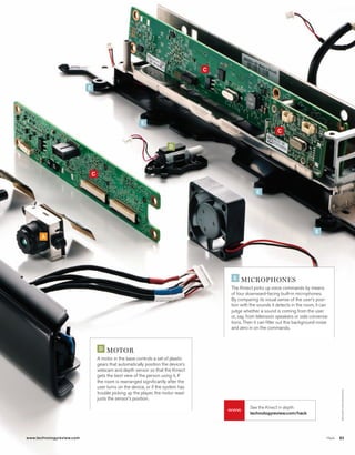 worldmags




                                                                                                C


                                       E




                                                                      E
                                                                                                                            C

                                                                                    D




                                           C


                                                                                                                 E




                                                                                                                                                E
                  A




                                                                                                     E   microphoNEs
                                                                                                    The Kinect picks up voice commands by means
                                                                                                    of four downward-facing built-in microphones.
                                                                                                    By comparing its visual sense of the user’s posi-
                                                                                                    tion with the sounds it detects in the room, it can
                                                                                                    judge whether a sound is coming from the user
                                                                                                    or, say, from television speakers or side conversa-
                                                                                                    tions. Then it can filter out this background noise
                                                                                                    and zero in on the commands.



                                                D   motor
                                               A motor in the base controls a set of plastic
                                               gears that automatically position the device’s
                                               webcam and depth sensor so that the Kinect
                                               gets the best view of the person using it. If
                                               the room is rearranged significantly after the
                                               user turns on the device, or if the system has
                                                                                                                                                             c H r I STO p H e r HArTI n g




                                               trouble picking up the player, the motor read-
                                               justs the sensor’s position.
                                                                                                             See the Kinect in depth:
                                                                                                    www
                                                                                                             technologyreview.com/hack




            www.technologyreview.com                                                                                                                  Hack   83

worldmags
 