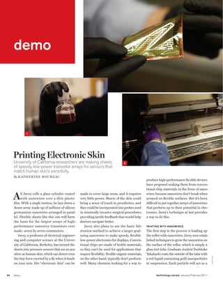 worldmags
    demo




         demo




                 1




         Printing Electronic Skin
         University of California researchers are making sheets                           2
         of speedy, low-power transistor arrays for sensors that
         match human skin’s sensitivity.
         By K atheri ne Bourzac
                                                                                                            produce high-performance flexible devices
                                                                                                            have proposed making them from conven-
                                                                                                            tional chip materials in the form of nano-

         A     li Javey rolls a glass cylinder coated
              with nanowires over a thin plastic
         film. With a single motion, he lays down a
                                                         made to cover large areas, and it requires
                                                         very little power. Sheets of the skin could
                                                         bring a sense of touch to prosthetics, and
                                                                                                            wires, because nanowires don’t break when
                                                                                                            arrayed on flexible surfaces. But it’s been
                                                                                                            difficult to put together arrays of nanowires
         dense array made up of millions of silicon-     they could be incorporated into probes used        that perform up to their potential in elec-
         germanium nanowires arranged in paral-          in minimally invasive surgical procedures,         tronics. Javey’s technique at last provides
         lel. Flexible sheets like this one will form    providing tactile feedback that would help         a way to do this.
         the basis for the largest arrays of high-       doctors navigate better.
         performance nanowire transistors ever              Javey also plans to use the basic fab-          Painting with nanowires
         made: seven by seven centimeters.               rication method to achieve a larger goal:          The first step in the process is loading up
            Javey, a professor of electrical engineer-   using nanowires to make speedy, flexible           the roller with nanowires. Javey uses estab-
         ing and computer science at the Univer-         low-power electronics for displays. Conven-        lished techniques to grow the nanowires on
         sity of California, Berkeley, has turned the    tional chips are made of brittle materials,        the surface of the roller, which is simply a
         sheets into pressure sensors that are as sen-   so they can’t be used for applications that        glass test tube. Graduate student Toshitake
         sitive as human skin, which can detect even     require flexibility; flexible organic materials,   Takahashi coats the outside of the tube with
                                                                                                                                                              J e n s i s ka




         the tiny force exerted by a fly when it lands   on the other hand, typically don’t perform         a red liquid containing gold nanoparticles
         on your arm. His “electronic skin” can be       well. Many chemists looking for a way to           in suspension. Each particle will act as a


    84   Demo                                                                                                      technology review January/February 2011

worldmags
 