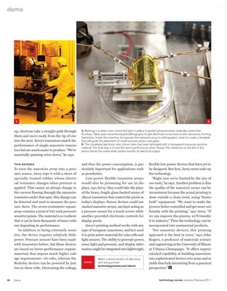 worldmags
    demo




            4                                                                                                                                                     5


         up, electrons take a straight path through       4. Working in a clean room, where the light is yellow to protect photosensitive materials, researcher
                                                          kuniharu Takei uses conventional photolithography to add electrical connections to the nanowires, forming
         them and move easily from the tip of one         transistors. inside this machine, he exposes the nanowire array to a lithographic mask to create a template
         into the next. Javey’s transistors match the     that will guide the placement of metal sources, drains, and gates.
         performance of single-nanowire transis-          5. The completed electronic skin, shown here, has been laminated with a transparent pressure-sensitive
                                                          material. The final step is to test the skin’s performance when flexed. The metal arm on the left of this
         tors but are much easier to produce. “We’re      device bends the sheet while probes monitor its electrical output.
         essentially painting wires down,” he says.

         thin-skinned                                     and thus the power consumption, is par-                flexible low-power devices that have yet to
         To turn the nanowire array into a pres-          ticularly important for applications such              be designed. But first, Javey must scale up
         sure sensor, Javey tops it with a sheet of       as prosthetics.                                        the technology.
         specially treated rubber whose electri-              Low-power flexible transistor arrays                  “Right now we’re limited by the size of
         cal resistance changes when pressure is          would also be promising for use in dis-                our tools,” he says. Another problem is that
         applied. That causes an abrupt change in         plays, says Javey; they could take the place           the quality of the nanowire arrays can be
         the current flowing through the nanowire         of the heavy, fragile glass-backed arrays of           inconsistent because the actual printing is
         transistor under that spot; this change can      silicon transistors that control the pixels in         done outside a clean room, using “home-
         be detected and used to measure the pres-        today’s displays. Future devices could use             built” equipment. “We want to make the
         sure there. The seven-centimeter-square          stacked nanowire arrays, one layer acting as           process better controlled and get more uni-
         array contains a total of 342 such pressure-     a pressure sensor for a touch screen while             formity with the printing,” says Javey. “If
         sensitive points. The material is so resilient   another provided electronic controls for               we can improve the process, we’ll transfer
         that it can be bent thousands of times with-     display pixels.                                        it to industry.” Then the technology can be
         out degrading its performance.                       Javey’s printing method works with any             incorporated into commercial products.
            In addition to being extremely sensi-         type of inorganic nanowires, and he’s used                “For nanowire devices, this printing
         tive, the device requires relatively little      it to print active materials for solar cells and       approach is the best in town,” says John
         power. Pressure sensors have been made           light sensors. The ability to generate power,          Rogers, a professor of materials science
         with transistors before, but those devices       sense light and pressure, and display infor-           and engineering at the University of Illinois
         are based on lower-performance organic           mation might be integrated into lightweight,           at Urbana-Champaign. “It offers unprec-
         materials that impose much higher volt-                                                                 edented capability at building nanowires
         age requirements—10 volts, whereas the                        Watch a demonstration of electronic       into sophisticated devices over areas and at
         Berkeley devices can be powered by just            www        skin being printed:                       yields that look interesting from a practical
                                                                       technologyreview.com/demo
         two to three volts. Decreasing the voltage,                                                             perspective.”


    86   Demo                                                                                                             technology review January/February 2011

worldmags
 