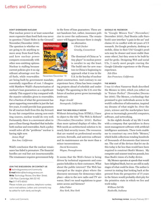 worldmags
    Letters and Comments




        Don’t DisregarD nuclear                          in the form of loan guarantees. These are      google Vs. Facebook
        That nuclear power is at least somewhat not handouts but, rather, insurance poli-               In “Google Misses You” (November/
        more expensive than fossil fuels was never cies to cover the unforeseen. The renais-            December 2010), Paul Boutin calls Face-
        in question (“Giant Holes in the Ground,” sance will happen because there is simply             book’s user interface “a pain in the ass” and
        November/December 2010).                                        no alternative.                 claims it’s in conflict with 40 years of UI
        The question is whether we                                         Ulrich Decher                research. Do Google products, desktop or
        are going to do anything to                                        Granby, Connecticut          mobile, shine in their UIs? Google’s prod-
        move away from fossil fuels,                                                                    ucts may be cleaner and more stable than
        and how nuclear power                                          The dismissal of China as “a     some others’, but they seem to be built by
        compares economically with                                      tiny player” in nuclear power   and for geeks. Designing Web and social
        other non-emitting options.                                     is cavalier to say the least.   UIs, I rarely meet people craving the
        Nuclear is stalling because                                    The build rate for new reac-     Google Calendar experience or the Picasa
        current policies give it no sig-                                tors in China is beginning to   experience.
        nificant advantage over fos-                                   approach what it was in the         Edo Elan
        sil fuels, while renewables          November/December ’10     U.S. in the heyday of nuclear       San Francisco, California
        are being built by government mandate, plant construction. And contrary to our
        essentially regardless of cost. I disagree experience here, China has been complet-             the MeMex
        with Matthew Wald’s characterization of ing projects ahead of schedule and under                I was 13 when Vannevar Bush described
        nuclear’s loan guarantees as a significant budget. The agonizing in the U.S. over the           the Memex in 1945, which you reflect on
        subsidy. This support is tiny compared with future of nuclear power grows increasingly          in “Future Perfect” (November/Decem-
        the massive subsidies given to renewables. irrelevant.                                          ber 2010). The Memex, a technology that
        For a fraction of what the government has           Roger Arnold                                promised to give individuals access to the
        spent supporting renewables in just the last        Sunnyvale, California                       world’s collection of information, inspired
        few years, it could provide loan guarantees                                                     my dreams of what might be. Over the
        for all reactors built from this day forward. What the Web really neeDs                         years, science and the marketplace have
        In any fair competition among non-emit- Without detracting from HTML5, I have                   given us increasingly powerful computers,
        ting sources, nuclear would do very well. to object to the title “The Web Is Reborn”            software, and networking.
        Fortunately, there is a movement afoot to (November/December 2010). Rather                         In the eighth decade of my life I work
        pass a Clean Energy Standard that includes than more optimal displays of video, the             with a company that specializes in docu-
        both nuclear and renewables. Such a policy Web needs an architectural solution to its           ment management software with artificial-
        would solve all the “problems” nuclear is nearly fatal security issues. The resources           intelligence assistants. These tools enable
        having right now.                                that are wasted on professional security       me to construct my own little “Memex,”
           James Hopf                                    services, firewalls, and antivirus software    which holds collections totaling hundreds
           San Jose, California                          and its maintenance are far more than a        of thousands of documents that interest
                                                         minor inconvenience.                           me. The cost of the devices that let me do
        Wald’s conclusion that the nuclear renais-          David Korenstein                            this today is far less than would have been
        sance has failed is premature. The financial        Wayne, Pennsylvania                         required to construct Bush’s Memex. My
        hurdles are real but not insurmountable.                                                        computer and scanner total ten pounds, less
        The renaissance requires government help It seems that the Web’s future is being                than Bush’s vision of a bulky device.
                                                         driven by technical arguments and com-            My Memex operates at speeds that would
                                                         panies beholden to their customers. What       have delighted Bush, but we are still in early
        join the Discussion, or contact us               about the public interest? The Web has         stages of what could be done. The author is
        ■ technologyreview.com/community                 emerged as the major place where the           correct in stating that looking back at the
        e-mail letters@technologyreview.com
                                                         discourse necessary for democracy takes        present from the perspective of 77 years
        Write Technology Review, One Main Street,
                                                         place—akin to the new radio and TV air-        in the future would probably elicit pity for
        13th Floor, Cambridge, MA 02142
        Fax 617-475-8043                                 waves. Don’t we need regulations to guar-      the primitive state in which we live and
        Please include your address, telephone number,   antee access and fairness?                     work today.
        and e-mail address. Letters and comments may      John Fisher                                     William DeVille
        be edited for both clarity and length.            New York, New York                              Nashville, Indiana


    6   Letters and Comments                                                                                   technology review January/February 2011

worldmags
 