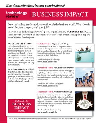 worldmags

        How does technology impact your business?


                                          BUSINESS IMPACT
            New technology sends shock waves through the business world. What does it
            mean for your company and your job?
            Introducing Technology Review’s premier publication, BUSINESS IMPACT.
            Each month we report on an urgent business topic. Purchase a special report
            or subscribe for the year.

            With BUSINESS IMPACT,                October Topic: Digital Marketing
            we’re broadening our cover-          Marketing is the #1 area of corporate invest-
            age of innovation, by following      ment, and companies need to ﬁsh where the
            technology beyond the labs           ﬁsh are: online. What are the new strategies
            and into your hands—where            for reaching customers through the many
            an innovation can become a           screens in their daily lives?
            strategic tool for transforming
            your company, disrupting your        Purchase Digital Marketing:
            market, or creating an entirely      www.trsub.com/octbi
            new industry.
                                                 November Topic: The Mobile Enterprise
            BUSINESS IMPACT will tell
                                                 The marketplace of mobile devices and apps is
            big stories. The daily features      exploding and new business models are emerg-
            are free and the complete            ing. How are corporations using mobile tech-
            package, with bonus material,        nology to manage workﬂow, sell products, and
            will be available for purchase       reduce costs?
            at the end of each month.
                                                 Purchase The Mobile Enterprise:
                                                 www.trsub.com/novbi


                                                 December Topic: Predictive Modeling
                                                 More and more companies are using sophis-
                                                 ticated software to model future probabilities.
                                                 They’re trying to forecast twists in their indus-
                    Subscribe to                 tries and things they can’t control, from natu-
                BUSINESS                         ral disasters to economic trends, in hopes of
                                                 maintaining an edge.
                 IMPACT                          Purchase Predictive Modeling:
                        today.
                                                 www.trsub.com/decbi


            Join us daily at www.technologyreview.com/business and sign up for our free weekly BUSINESS IMPACT update.
worldmags
 