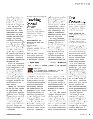 worldmags
                                                                                                                               from the labs




                                                                                                                   Fast
         stroke, the researchers were        information technology             ing how spammers are using
         able to block the effects of
         this buildup. The treatment         Tracking                           Facebook is important to
                                                                                developing defenses against
                                                                                                                   Processing
         boosted recovery of motor
         function by 30 to 50 percent.       Social                             them as the network con-
                                                                                tinues to grow and as attack       A new algorithm could
            Why iT MATTeRs: The
         brain has some ability to
                                             Spam                               strategies evolve. Academics
                                                                                say that publicly reporting
                                                                                                                   speed image process-
                                                                                                                   ing, recommendation
        “rewire” itself after a stroke,      hacked Facebook                    spam also encourages Face-         systems, and more
         in which a blood clot blocks        accounts produce most              book to be more forthcom-
         blood flow to a part of the
                                             of the spam on the                 ing about its efforts to protect
                                                                                                                   Source: “ApproAching opti-

         brain and deprives it of oxy-
                                             world’s largest social             users from this activity.
                                                                                                                   mAlity for Solving Sdd lineAr
                                                                                                                   SyStemS”
         gen. even with intensive
                                             network                               MeThoDs: Facebook is            ioannis Koutis et al.
         rehabilitative therapy, how-                                           built around the concept of        ieee symposium on Foundations
                                             Source: “detecting And
                                                                                                                   of computer science, october
         ever, most patients never fully     chArActerizing SociAl SpAm         letting you share informa-         23–26, 2010, Las Vegas, nevada
         recover lost movement or lan-       cAmpAignS”                         tion only with other users you
         guage skills. existing drugs for    hongyu Gao et al.                  have chosen to connect with.       ResulTs: A new algorithm
                                             Acm internet measurement
         stroke prevent the blood clot       conference, november 1–3, 2010,    But until late 2009, most          offers a significantly faster way
         from doing additional dam-          melbourne, Australia               users were part of regional        to solve certain systems of lin-
         age, but they do not enhance                                          “networks” that allowed all         ear equations. The Carnegie
         the brain’s ability to rewire. in   ResulTs: in the first large-       the people in, say, a given        Mellon researchers who cre-
         addition, the drugs must be         scale study of spam activ-         city or university to access       ated the algorithm say it could
         taken within a few hours of         ity on Facebook, researchers       one another’s profiles. The        enable an ordinary desktop
         the stroke, and not all victims     at Northwestern university         researchers made use of that       computer to solve billion-
         can get help in time.                                                                                     variable systems in seconds.
            MeThoDs: After inducing                                                                                   Why iT MATTeRs: The
         a stroke in mice, researchers                                                                             equations that this algorithm
         found that a transporter mol-                                                                             can solve have a wide variety
         ecule normally responsible                                                                                of practical applications. For
         for removing the inhibitory                                                                               example, Netflix uses them
         chemical from brain tissue                                                                                to factor in myriad variables
         was no longer functioning                                                                                 in making movie recommen-
         properly. But giving the mice       and the university of Califor-    feature and joined several          dations. in image processing,
         an experimental drug known          nia, santa Barbara, showed        large regional networks. They       they are used to identify dif-
         to suppress the action of this      that most of these messages       then downloaded the pro-            ferent parts of a picture and
         chemical improved their             originate from compromised        files and public messages of        remove blurry spots. They are
         motor function.                     accounts rather than from         roughly 3.5 million users. The      also used to optimize sys-
            NexT sTeps: The research-        phony profiles. spammers          public messages obtained            tems—calculating, for exam-
         ers now plan to test whether        use those accounts to send        were analyzed for traces of         ple, the maximum number of
         the same treatment works            messages to a victim’s friends.   spam activity.                      vehicles that can run through
         for different types of strokes      Typically, the messages con-          NexT sTeps: The research-       a network of highways.
         in different parts of the brain.    tain links to pharmacy sites      ers plan to share their results        MeThoDs: To solve a
         The experimental drug used          or pages that attempt to steal    with Facebook to help the           complex set of equations,
         in the study is not approved        more account details.             company reduce spam and             researchers typically start by
         for human use, so the team             Why iT MATTeRs: With           identify telltale patterns that     producing a simplified ver-
         wants to work with pharma-          more than half a billion users,   could be used to spot accounts      sion that is easily solved. This
         ceutical companies to encour-       Facebook is a tempting target     taken over by spammers. They        version can guide them in
         age clinical testing of this        for spammers but one that is      will also continue to run simi-     tuning the steps to solving the
         compound or others that have        much more difficult to exploit    lar analyses to track how spam      full system of equations. in
         a similar effect.                   than e-mail. understand-          activity and strategies change.     the new study, the researchers


            www.technologyreview.com                                                                                                       From the Labs   89

worldmags
 