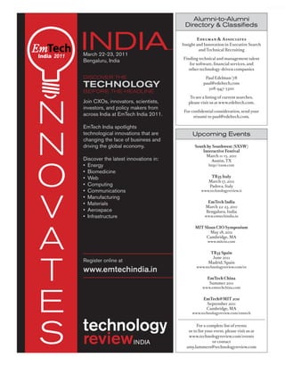 worldmags


                                                                   Alumni-to-Alumni
                                                                Directory & Classifieds




            India 2011
                         INDIA
                         March 22-23, 2011
                         Bengaluru, India
                                                                       Edelman & Associates
                                                               Insight and Innovation in Executive Search
                                                                        and Technical Recruiting

                                                               Finding technical and management talent
                                                                  for software, financial services, and
                                                                  other technology-driven companies

                         Discover the                                       Paul Edelman ’78

                         technology                                        paul@edeltech.com
                                                                             508-947-5300
                         before the heaDline




            n
                                                                   To see a listing of current searches,
                         Join CXOs, innovators, scientists,       please visit us at www.edeltech.com.
                         investors, and policy makers from
                                                                For confidential consideration, send your
                         across India at EmTech India 2011.          résumé to paul@edeltech.com.

                         EmTech India spotlights



            n
                         technological innovations that are         Upcoming Events
                         changing the face of business and
                         driving the global economy.                 South by Southwest (SXSW)
                                                                         Interactive Festival
                                                                           March 11-15, 2011




            o
                         Discover the latest innovations in:                 Austin, TX
                         • Energy                                             http://sxsw.com

                         • Biomedicine
                         • Web                                                 TR35 Italy
                                                                              March 17, 2011
                         • Computing                                          Padova, Italy




            v
                         • Communications                                www.technologyreview.it

                         • Manufacturing
                                                                             EmTech India
                         • Materials
                                                                            March 22-23, 2011
                         • Aerospace                                        Bengaluru, India
                         • Infrastructure                                  www.emtechindia.in




            a
                                                                      MIT Sloan CIO Symposium
                                                                             May 18, 2011
                                                                           Cambridge, MA
                                                                             www.mitcio.com


                                                                               TR35 Spain




            t
                                                                                June 2011
                         Register online at                                   Madrid, Spain
                                                                      www.technologyreview.com/es
                         www.emtechindia.in
                                                                             EmTech China
                                                                              Summer 2011




            e
                                                                          www.emtechchina.com


                                                                           EmTech@MIT 2011
                                                                            September 2011
                                                                            Cambridge, MA
                                                                    www.technologyreview.com/emtech




            s
                                                                       For a complete list of events
                                                                  or to list your event, please visit us at
                                                                  www.technologyreview.com/events
                                                                                 or contact
                                                                 amy.lammers@technologyreview.com


worldmags
 