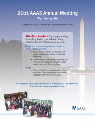 worldmags




             2011 AAAS Annual Meeting
                                     Washington, DC
                  17-21 February 2011 • Walter E. Washington Convention Center




                      Attention Readers! If you enjoy reading
                      Technology Review, you will really enjoy
                      attending the 2011 AAAS Annual Meeting.
                      Why? Just like Technology Review, the AAAS
                      Annual Meeting provides:
                              • Access to the most current thinking and
                                research ﬁndings in science, technology,
                                and policy.
                              • Disciplinary and multidisciplinary content, so
                                you receive a great picture of cutting-edge
                                research across all ﬁelds of science.
                      Plus:
                              • Opportunities to interact with other science
                                enthusiasts and a rare opportunity to meet
                                and speak with eminent scientists.



            As a reader of Technology Review, this is a Meeting you should not miss!
                            Register now at www.aaas.org/meetings




worldmags
 