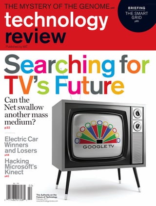 the mystery of the genome
                                                                  worldmags
                                              p40    br ie fing
                                                    The sMarT
                                                      grId
                                                        p65




Published by MIT




Searching for
TV’s future
Can the
Net swallow
another mass
medium?
p32



electric Car
Winners
and Losers
p58


Hacking
Microsoft’s
Kinect
p82




                   The Authority on the
                   future of Technology
                   February 2011
                   www.technologyreview.com
 