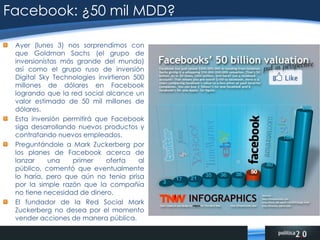 Facebook: ¿50 mil MDD?Ayer (lunes 3) nos sorprendimos con que Goldman Sachs (el grupo de inversionistas más grande del mundo) así como el grupo ruso de inversión Digital Sky Technologies invirtieron 500 millones de dólares en Facebook logrando que la red social alcance un valor estimado de 50 mil millones de dólares.Esta inversión permitirá que Facebook siga desarrollando nuevos productos y contratando nuevos empleados.Preguntándole a Mark Zuckerberg por los planes de Facebook acerca de lanzar una primer oferta al público, comentó que eventualmente lo haría, pero que aún no tenia prisa por la simple razón que la compañía no tiene necesidad de dinero.El fundador de la Red Social Mark Zuckerberg no desea por el momento vender acciones de manera pública.