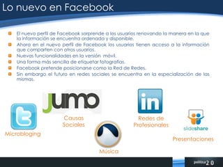 Lo nuevo en FacebookEl nuevo perfil de Facebook sorprende a los usuarios renovando la manera en la que la información se encuentra ordenada y disponible.Ahora en el nuevo perfil de Facebook los usuarios tienen acceso a la información que comparten con otros usuarios.Nuevas funcionalidades en la versión  móvil.Una forma más sencilla de etiquetar fotografías.Facebook pretende posicionarse como la Red de Redes.Sin embargo el futuro en redes sociales se encuentra en la especialización de las mismas.Causas SocialesPresentacionesMicroblogingRedes de ProfesionalesMúsica