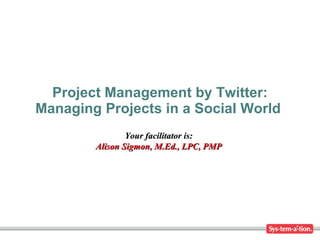 Project Management by Twitter: Managing Projects in a Social World  Your facilitator is: Alison Sigmon, M.Ed., LPC, PMP 