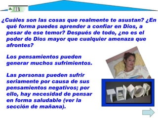 Los pensamientos pueden generar muchos sufrimientos.  Las personas pueden sufrir seriamente por causa de sus pensamientos negativos; por ello, hay necesidad de pensar en forma saludable (ver la sección de mañana). ¿Cuáles son las cosas que realmente te asustan? ¿En qué forma puedes aprender a confiar en Dios, a pesar de ese temor? Después de todo, ¿no es el poder de Dios mayor que cualquier amenaza que afrontes? 