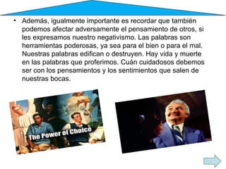 Además, igualmente importante es recordar que también podemos afectar adversamente el pensamiento de otros, si les expresamos nuestro negativismo. Las palabras son herramientas poderosas, ya sea para el bien o para el mal. Nuestras palabras edifican o destruyen. Hay vida y muerte en las palabras que proferimos. Cuán cuidadosos debemos ser con los pensamientos y los sentimientos que salen de nuestras bocas. 