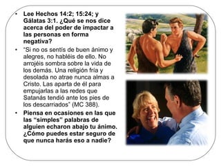 Lee Hechos 14:2; 15:24; y Gálatas 3:1. ¿Qué se nos dice acerca del poder de impactar a las personas en forma negativa? “ Si no os sentís de buen ánimo y alegres, no habléis de ello. No arrojéis sombra sobre la vida de los demás. Una religión fría y desolada no atrae nunca almas a Cristo. Las aparta de él para empujarlas a las redes que Satanás tendió ante los pies de los descarriados” (MC 388). Piensa en ocasiones en las que las “simples” palabras de alguien echaron abajo tu ánimo. ¿Cómo puedes estar seguro de que nunca harás eso a nadie? 