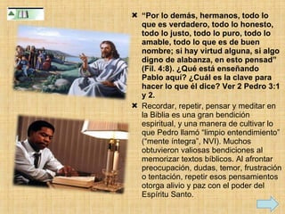 “ Por lo demás, hermanos, todo lo que es verdadero, todo lo honesto, todo lo justo, todo lo puro, todo lo amable, todo lo que es de buen nombre; si hay virtud alguna, si algo digno de alabanza, en esto pensad” (Fil. 4:8). ¿Qué está enseñando Pablo aquí? ¿Cuál es la clave para hacer lo que él dice? Ver 2 Pedro 3:1 y 2. Recordar, repetir, pensar y meditar en la Biblia es una gran bendición espiritual, y una manera de cultivar lo que Pedro llamó “limpio entendimiento” (“mente íntegra”, NVI). Muchos obtuvieron valiosas bendiciones al memorizar textos bíblicos. Al afrontar preocupación, dudas, temor, frustración o tentación, repetir esos pensamientos otorga alivio y paz con el poder del Espíritu Santo. 