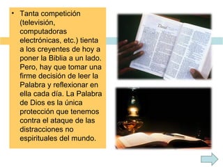 Tanta competición (televisión, computadoras electrónicas, etc.) tienta a los creyentes de hoy a poner la Biblia a un lado. Pero, hay que tomar una firme decisión de leer la Palabra y reflexionar en ella cada día. La Palabra de Dios es la única protección que tenemos contra el ataque de las distracciones no espirituales del mundo. 