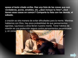 Repasa el texto citado arriba. Haz una lista de las cosas que son verdaderas, puras, amables, etc. ¿Qué incluye tu lista? ¿Qué tienen esas cosas en común? Comparte tu lista con los demás, el sábado. La oración es otra manera de evitar dificultades para la mente. Mientras hablamos con Dios, hay poca probabilidad de que pensamientos egoístas, lujuriosos u otros llenen nuestra mente. Tener hábitos de oración es una protección segura contra pensamientos pecaminosos y, en consecuencia, acciones pecaminosas. 