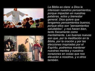 La Biblia es clara: a Dios le interesan nuestros pensamientos, porque impactan en nuestras palabras, actos y bienestar general. Dios quiere que tengamos pensamientos buenos, porque ellos son “pensamientos saludables”, y nos hacen bien, tanto físicamente como mentalmente. Las buenas nuevas son que, por la meditación en la Biblia, por la oración y por las elecciones inspiradas por el Espíritu, podremos mantener nuestras mentes y nuestros corazones en cosas que nos elevarán a nosotros, y a otros también. 