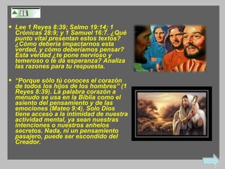 Lee 1 Reyes 8:39; Salmo 19:14; 1 Crónicas 28:9; y 1 Samuel 16:7. ¿Qué punto vital presentan estos textos? ¿Cómo debería impactarnos esta verdad, y cómo deberíamos pensar? Esta verdad ¿te pone nervioso y temeroso o te da esperanza? Analiza las razones para tu respuesta. “ Porque sólo tú conoces el corazón de todos los hijos de los hombres” (1 Reyes 8:39). La palabra corazón a menudo se usa en la Biblia como el asiento del pensamiento y de las emociones (Mateo 9:4). Solo Dios tiene acceso a la intimidad de nuestra actividad mental, ya sean nuestras intenciones o nuestros anhelos secretos. Nada, ni un pensamiento pasajero, puede ser escondido del Creador. 