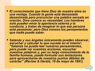 El conocimiento que tiene Dios de nuestra alma es una ventaja. Cuando la gente está demasiado desanimada para pronunciar una palabra sensata en oración, Dios conoce su necesidad. Los hombres solo pueden mirar la apariencia externa y la conducta, y tratan de imaginar lo que esa persona está pensando; pero Dios conoce los pensamientos que nadie puede saber. Satanás y sus ángeles únicamente pueden observar, escuchar y calcular lo que sucede en el interior: “Satanás no puede leer nuestros pensamientos, pero puede ver nuestras acciones, escuchar nuestras palabras y, por su largo conocimiento de la familia humana, puede formular sus tentaciones para aprovecharse de nuestros puntos débiles de carácter” (Review & Herald, 19 de mayo de 1891). 