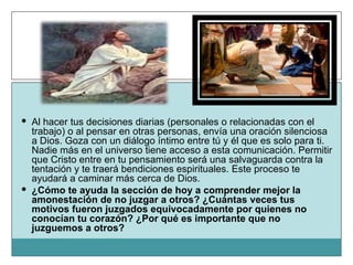 Al hacer tus decisiones diarias (personales o relacionadas con el trabajo) o al pensar en otras personas, envía una oración silenciosa a Dios. Goza con un diálogo íntimo entre tú y él que es solo para ti. Nadie más en el universo tiene acceso a esta comunicación. Permitir que Cristo entre en tu pensamiento será una salvaguarda contra la tentación y te traerá bendiciones espirituales. Este proceso te ayudará a caminar más cerca de Dios. ¿Cómo te ayuda la sección de hoy a comprender mejor la amonestación de no juzgar a otros? ¿Cuántas veces tus motivos fueron juzgados equivocadamente por quienes no conocían tu corazón? ¿Por qué es importante que no juzguemos a otros? 