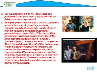 Lee Colosenses 3:1 al 17. ¿Qué acciones podemos hacer para vivir la clase de vida en Cristo que se nos promete? Este pasaje nos lleva a la raíz de las conductas moral e inmoral, el corazón y la mente. También apunta al Único que puede obrar el bien en nosotros al gobernar nuestros pensamientos, Jesucristo: “Y la paz de Dios gobierne en vuestros corazones” (Col. 3:15). Nota expresiones tales como “buscad”, “poned la mira”, “vestíos de amor”, “la paz de Dios”, “la palabra de Cristo”. Ellas indican que evitar el pecado y adquirir la virtud es un asunto de elecciones y preparación, no de improvisación. El pecado puede ser vencido únicamente poniendo el corazón y la mente en las cosas de arriba. Cristo es la fuente de la virtud y de la bondad, y es el único capaz de darnos verdadera paz. 