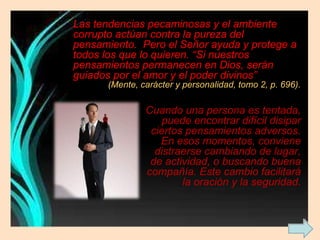 Las tendencias pecaminosas y el ambiente corrupto actúan contra la pureza del pensamiento.  Pero el Señor ayuda y protege a todos los que lo quieren. “Si nuestros pensamientos permanecen en Dios, serán guiados por el amor y el poder divinos”  (Mente, carácter y personalidad, tomo 2, p. 696). Cuando una persona es tentada, puede encontrar difícil disipar ciertos pensamientos adversos. En esos momentos, conviene distraerse cambiando de lugar, de actividad, o buscando buena compañía. Este cambio facilitará la oración y la seguridad. 