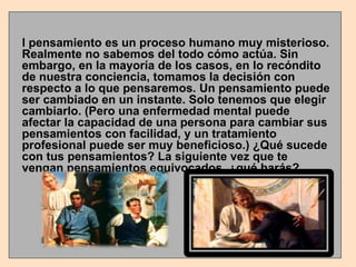 El pensamiento es un proceso humano muy misterioso. Realmente no sabemos del todo cómo actúa. Sin embargo, en la mayoría de los casos, en lo recóndito de nuestra conciencia, tomamos la decisión con respecto a lo que pensaremos. Un pensamiento puede ser cambiado en un instante. Solo tenemos que elegir cambiarlo. (Pero una enfermedad mental puede afectar la capacidad de una persona para cambiar sus pensamientos con facilidad, y un tratamiento profesional puede ser muy beneficioso.) ¿Qué sucede con tus pensamientos? La siguiente vez que te vengan pensamientos equivocados, ¿qué harás? 