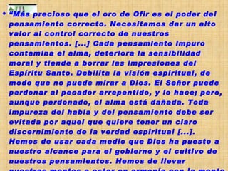 “ Más precioso que el oro de Ofir es el poder del pensamiento correcto. Necesitamos dar un alto valor al control correcto de nuestros pensamientos. [...] Cada pensamiento impuro contamina el alma, deteriora la sensibilidad moral y tiende a borrar las impresiones del Espíritu Santo. Debilita la visión espiritual, de modo que no puede mirar a Dios. El Señor puede perdonar al pecador arrepentido, y lo hace; pero, aunque perdonado, el alma está dañada. Toda impureza del habla y del pensamiento debe ser evitada por aquel que quiere tener un claro discernimiento de la verdad espiritual [...]. Hemos de usar cada medio que Dios ha puesto a nuestro alcance para el gobierno y el cultivo de nuestros pensamientos. Hemos de llevar nuestras mentes a estar en armonía con la mente de Cristo. Su verdad santificará nuestro cuerpo, alma y espíritu, y estaremos capacitados para elevarnos por sobre la tentación”  (Signs of the Times, 23 de agosto de 1905). 