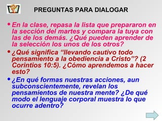 PREGUNTAS PARA DIALOGAR En la clase, repasa la lista que prepararon en la sección del martes y compara la tuya con las de los demás. ¿Qué pueden aprender de la selección los unos de los otros? ¿Qué significa “llevando cautivo todo pensamiento a la obediencia a Cristo”? (2 Corintios 10:5). ¿Cómo aprendemos a hacer esto? ¿En qué formas nuestras acciones, aun subconscientemente, revelan los pensamientos de nuestra mente? ¿De qué modo el lenguaje corporal muestra lo que ocurre adentro? 