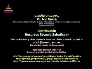 DISEÑO ORIGINAL Pr. Nic Garza Para recibir esta presentación  o si esta interesado en colaborar con las presentaciones  envíe un mensaje a: [email_address] Distribución Recursos Escuela Sabática  © Para recibir ésta y otras presentaciones inscríbase enviando un mail a: [email_address] Asunto: Lecciones en Powerpoint RECURSOS ESCUELA SABATICA Recursos gratuitos para la Escuela Sabática http://ar.groups.yahoo.com/group/Comentarios_EscuelaSabatica http://groups.google.com.ar/group/escuela-sabatica?hl=es http://groups.google.com.ar/group/escuela-sabatica-ppt?hl=es 
