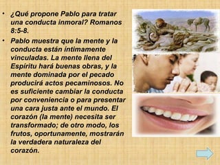 ¿Qué propone Pablo para tratar una conducta inmoral? Romanos 8:5-8. Pablo muestra que la mente y la conducta están íntimamente vinculadas. La mente llena del Espíritu hará buenas obras, y la mente dominada por el pecado producirá actos pecaminosos. No es suficiente cambiar la conducta por conveniencia o para presentar una cara justa ante el mundo. El corazón (la mente) necesita ser transformado; de otro modo, los frutos, oportunamente, mostrarán la verdadera naturaleza del corazón. 