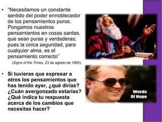 “ Necesitamos un constante sentido del poder ennoblecedor de los pensamientos puros. Pongamos nuestros pensamientos en cosas santas, que sean puras y verdaderas; pues la única seguridad, para cualquier alma, es el pensamiento correcto”  ( Signs of the Times , 23 de agosto de 1905). Si tuvieras que expresar a otros los pensamientos que has tenido ayer, ¿qué dirías? ¿Cuán avergonzado estarías? ¿Qué indica tu respuesta acerca de los cambios que necesitas hacer? 