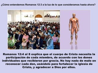 ¿Cómo entendemos Romanos 12:3 a la luz de lo que consideramos hasta ahora? Romanos 12:4 al 8 explica que el cuerpo de Cristo necesita la participación de cada miembro, de acuerdo con los dones individuales que recibieron por gracia. No hay nada de malo en reconocer cada don, usándolo para fortalecer la iglesia de Cristo, y agradecer a Dios por ellos. 