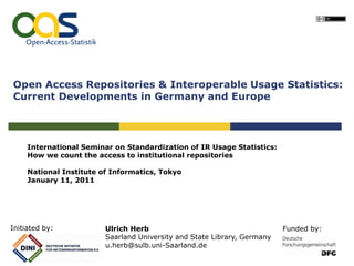 Open Access Repositories & Interoperable Usage Statistics:
Current Developments in Germany and Europe




     International Seminar on Standardization of IR Usage Statistics:
     How we count the access to institutional repositories

     National Institute of Informatics, Tokyo
     January 11, 2011




Initiated by:            Ulrich Herb                                      Funded by:
                         Saarland University and State Library, Germany
                         u.herb@sulb.uni-Saarland.de
 