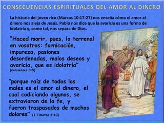 “ Haced morir, pues, lo terrenal en vosotros: fornicación, impureza, pasiones desordenadas, malos deseos y avaricia, que es idolatría”  (Colosenses 3:5) La historia del joven rico (Marcos 10:17-27) nos enseña cómo el amor al dinero nos aleja de Jesús. Pablo nos dice que la avaricia es una forma de idolatría y, como tal, nos separa de Dios. “ porque raíz de todos los males es el amor al dinero, el cual codiciando algunos, se extraviaron de la fe, y fueron traspasados de muchos dolores”  (1 Timoteo 6:10) 