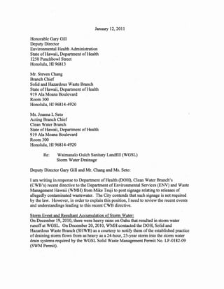January 12,2011

Honorable Gary Gill
Deputy Director
Environmental Health Administration
State of Hawaii, Department of Health
1250 Punchbowl Street
Honolulu, HI 96813

Mr. Steven Chang
Branch Chief
Solid and Hazardous Waste Branch
State of Hawaii, Department of Health
919 Ala Moana Boulevard
Room 300
Honolulu, HI 96814-4920

Ms. Joanna L Seto
Acting Branch Chief
Clean Water Branch
State of Hawaii, Department of Health
919 Ala Moana Boulevard
Room 300
Honolulu, HI 96814-4920

       Re:     Waimanalo Gulch Sanitary Landfill (WGSL)
               Storm Water Drainage

Deputy Director Gary Gill and Mr. Chang and Ms. Seto:

I am writing in response to Department of Health (DOH), Clean Water Branch's
(CWB's) recent directive to the Department of Environmental Services (ENV) and Waste
Management Hawaii (WMH) from Mike Tsuji to post signage relating to releases of
allegedly contaminated wastewater. The City contends that such signage is not required
by the law. However, in order to explain this position, I need to review the recent events
and understandings leading to this recent CWB directive.

Storm Event and Resultant Accumulation of Storm Water:
On December 19,2010, there were heavy rains on Oahu that resulted in storm water
runoff at WGSL. On December 20, 2010, WMH contacted the DOH, Solid and
Hazardous Waste Branch (SHWB) as a courtesy to notify them of the established practice
of draining storm flows from as heavy as a 24-hour, 25-year storm into the storm water
drain systems required by the WGSL Solid Waste Management Permit No. LF-0182-09
(SWM Permit).
 
