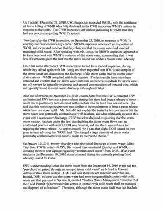 On Tuesday, December 21,2010, CWB inspectors inspected WGSL, with the assistance
of Justin Lottig of WMH who fully disclosed to the CWB inspectors WMH's actions in
response to the storm. The CWB inspectors left without indicating to WMH that they
had any concerns regarding WMH's actions.

Two days after the CWB inspection, on December 23, 2010, in response to WMH's
courtesy notification fours days earlier, SHWB inspectors conducted an inspection of
WGSL and expressed concern that they observed that the storm water had touched
municipal solid waste. After speaking with Mr. Lottig, the SHWB inspectors appeared to
be less concerned with WMH's treatment of the storm water, commenting that it was
less of a concern given the fact that the entire island was under a brown water advisory.

Later that same afternoon, CWB inspectors returned for a second inspection, during
which they talked again with Mr. Lottig and then requested that WMH take samples of
the storm water and discontinue the discharge of the storm water into the storm water
drain systems. WMH complied with both requests. The test results have since been
obtained and confirm that the storm water met state and federal standards for storm water
run off, except for naturally-occurring background concentrations of iron and zinc, which
are typically found in storm water discharges throughout Oahu.

Also that afternoon on December 23,2010, Joanna Seto from the CWB contacted ENV
and instructed ENV to issue a press release stating that there had been a release of storm
water that is potentially contaminated with leachate into the Ko Olina coastal area. She
said that this reporting requirement was similar to the requirement to issue a press release
when there is a sewer spill. Ms. Seto did not explain the basis for, her conclusion that the
storm water was potentially contaminated with leachate, and also mistakenly equated this
event with a wastewater discharge. ENV therefore declined, explaining that the storm
water was not leachate under the law, that draining the storm water flows was an
established practice with which DOH was familiar, and that there was no basis for
requiring the press release. At approximately 9:41 p.m. that night, DOH issued its own
press release advising that WGSL had "discharged a large quantity of storm water
potentially contaminated with landfill waste to the Pacific Ocean."

On January 12,2011, twenty-four days after the initial discharge of storm water, Mike
Tsuji from CWB contacted ENV, Division of Environmental Quality, and WMH,
directing them to post signage regarding "contaminated water" from WGSL if an event
similar to the December 19,2010 storm occurred during the currently pending flood
advisory issued for Oahu.

ENV's understanding is that the storm water from the December 19, 2010 event had not
"percolated or passed through or emerged from solid waste" as defined in Hawaii
Administrative Rules section 11-58.1 and was therefore not leachate under the law.
Instead, DOH believes that the storm water had some (unquantified) contact with solid
waste and that pursuant to Section G, entitled "Surface Water Management," number 2 of
the SWM Permit "[s]tormwater that comes in contact with solid waste shall be managed
and disposed of as leachate." Therefore, although the storm water itself was not leachate
 