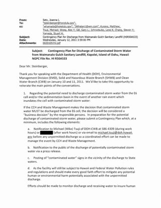 From:               Seto, Joanna L
To:                 "tsteinberger@honolulu.gov";
cc:                 "whamada@honolulu.gov"; "]Whelanl@wm.com"; Kurano, Matthew;
                    Tsuji, Michael; Wong, Alec Y; Gill, Gary L.; Ichinotsubo, Lene K; Chang, Steven Y;
                    Yamada, Stuart H;
Subject:            Contingency Plan for Discharge from Waimanalo Gulch sanitary Landfill (HIR50A533)
Date:               Wednesday, January 12, 2011 3:59:00 PM
Attachments:        0020109.fnl.pdf

            Subject:   Contingency Plan for Discharge of Contaminated Storm Water
            from Waimanalo Gulch Sanitary Landfill, Kapolei, Island of Oahu, Hawaii
            NGPC File No. HI RSOAS33

Dear Mr. Steinberger,

Thank you for speaking with the Department of Health (DOH), Environmental
Management Division (EMD), Solid and Hazardous Waste Branch (SHWB) and Clean
Water Branch (CWB) on January 10 and 11, 2011. We'd like to take this opportunity to
reiterate the main points of the conversations.

      1. Regarding the potential need to discharge contaminated storm water from the E6
      cell and/or the sedimentation basin in the event of another rain event which
      inundates the cell with contaminated storm water:

      If the CCH and Waste Management makes the decision that contaminated storm
      water MUST be discharged from the E6 cell, the decision will be considered a
      "business decision" by the responsible persons. In preparation for the potential
      discharge of contaminated storm water, please submit a Contingency Plan which, at a
      minimum, includes the following elements:

         a. Notification to Michael (Mike) Tsuji of DOH-CWB at 586-4309 (during work
         hours) or          (after work hours) or via email to michael.tsuji@doh.hawaii.
         gov before any unpermitted discharge so a coordinated effort can be made to
         manage the event by CCH and Waste Management.

         b. Notification to the public of the discharge of potentially contaminated storm
         water via a press release.

         c. Posting of "contaminated water" signs in the vicinity of the discharge to State
         waters.

         d. As the facility will still be subject to Hawaii and Federal Water Pollution rules
         and regulations and should make every good faith effort to mitigate any potential
         human or environmental harm potentially associated with the unpermitted
         discharge.

         Efforts should be made to monitor discharge and receiving water to insure human
 