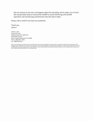 We are anxious to see your contingency plans for rerouting storm water run-on from
      the mauka lands away or around the landfill to avoid interfering with landfill
      operation and introducing contaminants into the storm water.

Please call or email if you have any questions.

Thank you,
Joanna

Joanna l. Seto
Acting Chief and
Engineering Section Supervisor
Clean Water Branch
State of Hawaii Department of Health
Phone: (808) 586 - 4309
Fax: (808) 586-4352

Notice: This information and allachments are intended only for the use of the individual(s) or entity to which it is addressed, and may contain information that is
privileged and/or confidential. If the reader of this message is not the intended recipient, any dissemination, distribution, or copying of thiS communication is strictly
prohibited and may be punishable under state and federal law. If you have received this communication and/or attachments In error. please notify the sender via e·
mail immediately and destroy all electroniC and paper copies.
 