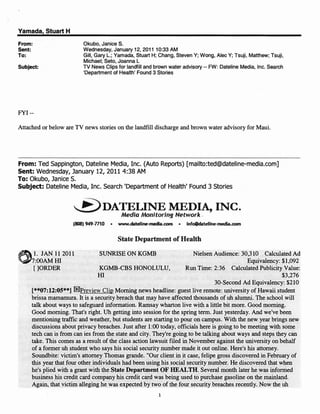 Yamada, Stuart H
From:                       Okubo, Janice S.
Sent:                       Wednesday, January 12, 2011 10:33 AM
To:                         Gill, Gary L.; Yamada, Stuart H; Chang, Steven Y; Wong, Alec Y; Tsuji, Matthew; Tsuji,
                            Michael; Seto, Joanna L
Subject:                    TV News Clips for landfill and brown water advisory -- FW: Dateline Media, Inc. Search
                            'Department of Health' Found 3 Stories




FYI --

Attached or below are TV news stories on the landfill discharge and brown water advisory for Maui.




From: Ted Sappington, Dateline Media, Inc. (Auto Reports) [mailto:ted@dateline-media.com]
Sent: Wednesday, January 12, 2011 4:38 AM
To: Okubo, Janice S.
Subject: Dateline Media, Inc. Search 'Department of Health' Found 3 Stories

                                    DATEUNE MEDIA, INC.
                                              Media A1onitoring Network.
                        (BOB) 949-7710   •   www.dateline-media.oom   •


                                             State Department of Health

       1. JAN 112011               SUNRISE ON KGMB                        Nielsen Audience: 30,310 Calculated Ad
'.iiV7:00AM HI                                                                                  Equivalency: $1,092
       []ORDER                       KGMB-CBS HONOLULU,                Run Time: 2:36 Calculated Publicity Value:
                                    HI                                                                        $3,276
                                                                                   30-Second Ad Equivalency: $210
        [**07:12:05**] rnPreview Clip Morning news headline: guest live remote: university of Hawaii student
        brissa mamamura. It is a security breach that may have affected thousands of uh alumni. The school will"
        talk about ways to safeguard information. Ramsay wharton live with a little bit more. Good morning.
        Good morning. That's right. Uh getting into session for the spring term. Just yesterday. And we've been
        mentioning traffic and weather, but students are starting to pour on campus. With the new year brings new
        discussions about privacy breaches. Just after 1:00 today, officials here is going to be meeting with some
        tech can is from can ies from the state and city. They're going to be talking about ways and steps they can
        take. This comes as a result of the class action lawsuit med in November against the university on behalf
        of a former uh student who says his social security number made it out online. Here's his attorney.
        Soundbite: victim's attorney Thomas grande. "Our client in it case, felipe gross discovered in February of
        this year that four other individuals had been using his social security number. He discovered that when
        he's plied with a grant with the State Department OF HEALTH. Several month later he was informed
        business his credit card company his credit card was being used to purchase gasoline on the mainland.
        Again, that victim alleging he was expected by two of the four security breaches recently. Now the uh
                                                             1
 