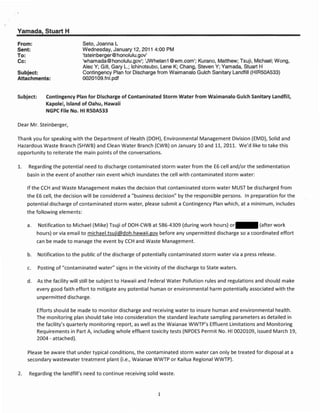 Yamada, Stuart H
From:                           Seto, Joanna L
Sent:                           Wednesday, January 12, 2011 4:00 PM
To:                             'tsteinberger@honolulu.gov'
Cc:                             'whamada@honolulu.gov'; 'JWhelan1 @wm.com'; Kurano, Matthew; Tsuji, Michael; Wong,
                                Alec Y; Gill, Gary L.; Ichinotsubo, Lene K; Chang, Steven Y; Yamada, Stuart H
Subject:                        Contingency Plan for Discharge from Waimanalo Gulch Sanitary Landfill (HIR50A533)
Attachments:                    0020109.fnl.pdf


Subject:      Contingency Plan for Discharge of Contaminated Storm Water from Waimanalo Gulch Sanitary Landfill,
              Kapolei, Island of Oahu, Hawaii
              NGPC File No. HI R50AS33

Dear Mr. Steinberger,

Thank you for speaking with the Department of Health (DOH), Environmental Management Division (EM D), Solid and
Hazardous Waste Branch (SHWB) and Clean Water Branch (CWB) on January 10 and 11,2011. We'd like to take this
opportunity to reiterate the main points of the conversations.

1.    Regarding the potential need to discharge contaminated storm water from the E6 cell and/or the sedimentation
      basin in the event of another rain event which inundates the cell with contaminated storm water:

      If the CCH and Waste Management makes the decision that contaminated storm water MUST be discharged from
      the E6 cell, the decision will be considered a "business decision" by the responsible persons. In preparation for the
      potential discharge of contaminated storm water, please submit a Contingency Plan which, at a minimum, includes
      the following elements:

      a.   Notification to Michael (Mike) Tsuji of DOH-CWB at 586-4309 (during work hours) or               (after work
           hours) or via email to michael.tsuji@doh.hawaiLgov before any unpermitted discharge so a coordinated effort
           can be made to manage the event by CCH and Waste Management.

      b.   Notification to the public of the discharge of potentially contaminated storm water via a press release.

      c.   Posting of "contaminated water" signs in the vicinity of the discharge to State waters.

      d.   As the facility will still be subject to Hawaii and Federal Water Pollution rules and regulations and should make
           every good faith effort to mitigate any potential human or environmental harm potentially associated with the
           unpermitted discharge.

           Efforts should be made to monitor discharge and receiving water to insure human and environmental health.
           The monitoring plan should take into consideration the standard leachate sampling parameters as detailed in
           the facility's quarterly monitoring report, as well as the Waianae WWTP's Effluent Limitations and Monitoring
           Requirements in Part A, including whole effluent toxicity tests (NPDES Permit No. HI 0020109, issued March 19,
           2004 - attached).

      Please be aware that under typical conditions, the contaminated storm water can only be treated for disposal at a
      secondary wastewater treatment plant (Le., Waianae WWTP or Kailua Regional WWTP).

2.     Regarding the landfill's need to continue receiving solid waste.


                                                                1
 