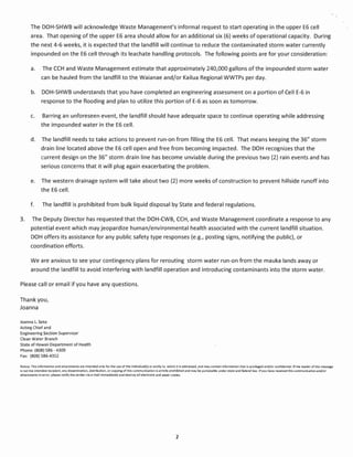 The DOH-SHWB will acknowledge Waste Management's informal request to start operating in the upper E6 cell
       area. That opening of the upper E6 area should allow for an additional six (6) weeks of operational capacity. During
       the next 4-6 weeks, it is expected that the landfill will continue to reduce the contaminated storm water currently
       impounded on the E6 cell through its leachate handling protocols. The following points are for your consideration:

       a.      The CCH and Waste Management estimate that approximately 240,000 gallons of the impounded storm water
               can be hauled from the landfill to the Waianae and/or Kailua Regional WWTPs per day.

       b.      DOH-SHWB understands that you have completed an engineering assessment on a portion of Cell E-6 in
               response to the flooding and plan to utilize this portion of E-6 as soon as tomorrow.

       c.      Barring an unforeseen event, the landfill should have adequate space to continue operating while addressing
              the impounded water in the E6 cell.

       d.      The landfill needs to take actions to prevent run-on from filling the E6 cell. That means keeping the 36" storm
               drain line located above the E6 cell open and free from becoming impacted. The DOH recognizes that the
               current design on the 36" storm drain line has become unviable during the previous two (2) rain events and has
              serious concerns that it will plug again exacerbating the problem.

       e.      The western drainage system will take about two (2) more weeks of construction to prevent hillside runoff into
              the E6 cell.

       f.      The landfill is prohibited from bulk liquid disposal by State and federal regulations.

3.      The Deputy Director has requested that the DOH-CWB, CCH, and Waste Management coordinate a response to any
       potential event which may jeopardize human/environmental health associated with the current landfill situation.
       DOH offers its assistance for any public safety type responses (e.g., posting signs, notifying the public), or
       coordination efforts.

       We are anxious to see your contingency plans for rerouting storm water run-on from the mauka lands away or
       around the landfill to avoid interfering with landfill operation and introducing contaminants into the storm water.

Please call or email if you have any questions.

Thank you,
Joanna

Joanna L. Seto
Acting Chief and
Engineering Section Supervisor
Clean Water Branch
State of Hawaii Department of Health
Phone: (808) S86 - 4309
Fax: (808) 586-4352

Notice: This information and attachments are intended only for the use of the individual(s) or entity to which it is addressed, and may contain Information that is privileged and/or confidential. If the reader of this message
is not the intended recipient, any dissemination, distribution, oreopving of this communication is strictly prohibited and may be punishable under state and federal law. If you have received this communication and/or
attachments in error, please notify the sender via e-mail immediately and destroy all electronic and paper copies.




                                                                                                                2
 