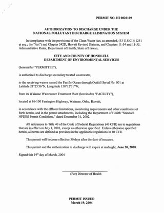 PERMIT NO. HI 0020109


                AUTHORIZATION TO DISCHARGE UNDER THE
           NATIONAL POLLUTANT DISCHARGE ELIMINATION SYSTEM

      In compliance with the provisions of the Clean Water Act, as amended, (33 U.S.C. § 1251
et seq.; the "Act") and Chapter 342D, Hawaii Revised Statutes, and Chapters 11-54 and 11-55,
Administrative Rules, Department of Health, State of Hawaii,

                       CITY AND COUNTY OF HONOLULU
                   DEPARTMENT OF ENVIRONMENTAL SERVICES

(hereinafter "PERMITTEE"),

is authorized to discharge secondary treated wastewater,

to the receiving waters named the Pacific Ocean through Outfall Serial No. 001 at
Latitude 2l o 25'36"N, Longitude l58°l2'01"W,

from its Waianae Wastewater Treatment Plant (hereinafter "FACILITY"),

located at 86-100 Farrington Highway, Waianae, Oahu, Hawaii,

in accordance with the eflluent limitations, monitoring requirements and other conditions set
forth herein, and in the permit attachments, including the Department of Health "Standard
NPDES Permit Conditions," dated December 31,2002.

      All references to Title 40 of the Code of Federal Regulations (40 CFR) are to regulations
that are in effect on July 1,2001, except as otherwise specified. Unless otherwise specified
herein, all terms are defined as provided in the applicable regulations in 40 CFR.

     This permit will become effective 30 days after the date of issuance.

     This permit and the authorization to discharge will expire at midnight, June 30, 2008.

Signed this 19th day of March, 2004




                                        (For) Director of Health




                                       PERMIT ISSUED
                                        March 19,2004
 