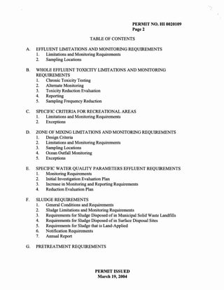 PERMIT NO. HI 0020109
                                                       Page 2

                                 TABLE OF CONTENTS

A.   EFFLUENT LIMITATIONS AND MONITORING REQUIREMENTS
     1.  Limitations and Monitoring Requirements
     2.  Sampling Locations

B.   WHOLE EFFLUENT TOXICITY LIMITATIONS AND MONITORING
     REQUIREMENTS
     1. Chronic Toxicity Testing
     2. Alternate Monitoring
     3. Toxicity Reduction Evaluation
     4. Reporting
     5. Sampling Frequency Reduction

C.   SPECIFIC CRITERIA FOR RECREATIONAL AREAS
     1.  Limitations and Monitoring Requirements
     2.  Exceptions

D.   ZONE OF MIXING LIMITAnONS AND MONITORING REQUIREMENTS
     1. Design Criteria
     2. Limitations and Monitoring Requirements
     3. Sampling Locations
     4. Ocean Outfall Monitoring
     5. Exceptions

E.   SPECIFIC WATER QUALITY PARAMETERS EFFLUENT REQUIREMENTS
     1.  Monitoring Requirements
     2.  Initial Investigation Evaluation Plan
     3.  Increase in Monitoring and Reporting Requirements
     4.  Reduction Evaluation Plan

F.   SLUDGE REQUIREMENTS
     1. General Conditions and Requirements
     2.  Sludge Limitations and Monitoring Requirements
     3.  Requirements for Sludge Disposed of in Municipal Solid Waste Landfills
     4.  Requirements for Sludge Disposed of in Surface Disposal Sites
     5.  Requirements for Sludge that is Land-Applied
     6. Notification Requirements
     7.  Annual Report

G.   PRETREATMENT REQUIREMENTS




                                    PERMIT ISSUED
                                     March 19,2004
 