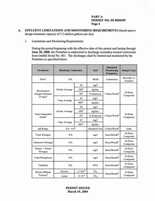 PART A
                                                                         PERMIT NO. HI 0020109
                                                                         Page 4

A.   EFFLUENT LIMITATIONS AND MONITORING REQUIREMENTS (based upon a
     design treatment capacity of 5.2 million gallons per day)

     1.   Limitations and ¥onitoring Requirements

          During the period beginning with the effective date of this permit and lasting through
          June 30, 2008, the Permittee is authorized to discharge secondary-treated wastewater
          from Outfall Serial No. 001. The discharges shall be limited and monitored by the
          Permittee as specified below:

                                                                                       Minimum
              Parameter           Discharge Limitation                     Unit        Monitoring      Sample Type
                                                                                       Frequency
                                                                                                       Recorder or
                 Flow l                      NIL                           MGD          Continuous
                                                                                                        Totalizer
                                                          30               mg/I
                                                               2
                                30-day Average           590              kg/day
             Biochemical
                                                                                                         24-Hour
            Oxygen Demand                                 85 3         % Removal       5 Days/Week 4
                                                                                                        Composite
               (5-day)l
                                                          45               mg/I
                                7-day Average
                                                               2
                                                         885              kg/day
                                                          30               mg/I
                                                               2
                                30-day Average           590              kg/day
            Total Suspended                                    3                                         24-Hour
                                                          85           % Removal       5 Days/Week 4
                 Solids l                                                                               Composite
                                                          45               mg/I
                                7-day Average
                                                         885 2            kg/day
                                                    5
               pH Range                 6.0 - 9.0                      Standard Unit   5 Days/Week 4      Grab

                                                                                                         24-Hour
             Total Nitrogen                  N/L                           mgll        Once/Month 6
                                                                                                        Composite

                                                                                                         24-Hour
           Ammonia Nitrogen                  N/L                           mg/I        Once/Month 6
                                                                                                        Composite

            Nitrate + Nitrite                                                                            24-Hour
                                             N/L                           mg/I        Once/Month6
                Nitrogen                                                                                Composite

                                                                                                         24-Hour
            Total Phosphorus                 N/L                           mg/I        Once/Month6
                                                                                                        Composite

                                                                                                         24-Hour
               Turbidity                     N/L                           NTU         Once/Month 6
                                                                                                        Composite
                                                                   8
             Whole Effluent        Chronic              117.84             TU.                           24-Hour
                                                                                       Once/Month 6
               Toxicity'            Acute               II. 78     8       TU.                          Composite




                                        PERMIT ISSUED
                                         March 19,2004
 