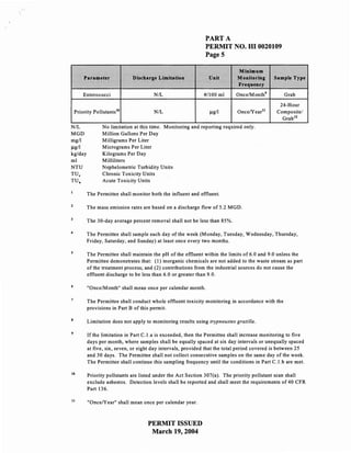 PART A
                                                              PERMIT NO. HI 0020109
                                                              PageS

                                                                             Minimum
        Parameter             Discharge Limitation              Unit         Monitoring      Sample Type
                                                                             Frequency
        Enterococci                    NIL                    #/100 ml      OncelMonth'           Grab
                                                                                               24-Hour
    Priority Pollutants lO             N/L                      f.Lg/ 1      OnceNearll       Composite/
                                                                                                Grab lZ
N/L              No limitation at this time. Monitoring and reporting required only.
MGD              Million Gallons Per Day
mg/l             Milligrams Per Liter
f.Lg/1           Micrograms Per Liter
kg/day           Kilograms Per Day
ml               Milliliters
NTU              Nephelometric Turbidity Units
TU c             Chronic Toxicity Units
TU.              Acute Toxicity Units

          The Permittee shall monitor both the influent and effluent.

          The mass emission rates are based on a discharge flow of 5.2 MGD.

          The 30-day average percent removal shall not be less than 85%.

4
          The Permittee shall sample each day of the week (Monday, Tuesday, Wednesday, Thursday,
          Friday, Saturday, and Sunday) at least once every two months.

          The Permittee shall maintain the pH of the effluent within the limits of6.0 and 9.0 unless the
          Permittee demonstrates that: (I) inorganic chemicals are not added to the waste stream as part
          of the treatment process; and (2) contributions from the industrial sources do not cause the
          effluent discharge to be less than 6.0 or greater than 9.0.

          "Once/Month" shall mean once per calendar month.

          The Permittee shall conduct whole effluent toxicity monitoring in accordance with the
          provisions in Part B of this permit.

          Limitation does not apply to monitoring results using trypneustes gratilla.

          If the limitation in Part C.l.a is exceeded, then the Permittee shall increase monitoring to five
          days per month, where samples shall be equally spaced at six day intervals or unequally spaced
          at five, six, seven, or eight day intervals, provided that the total period covered is between 25
          and 30 days. The Permittee shall not collect consecutive samples on the same day of the week.
          The Permittee shall continue this sampling frequency until the conditions in Part C.1.b are met.

10
          Priority pollutants are listed under the Act Section 307(a). The priority pollutant scan shall
          exclude asbestos. Detection levels shall be reported and shall meet the requirements of 40 CFR
          Part 136.

11
          "Once/Year" shall mean once per calendar year.



                                     PERMIT ISSUED
                                      March 19,2004
 