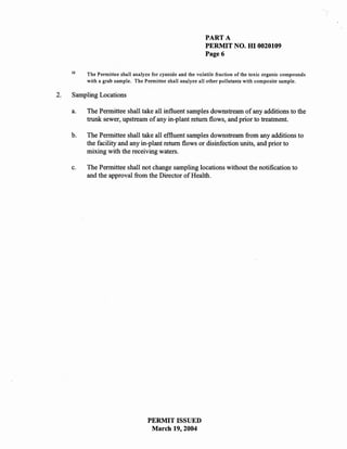PART A
                                                              PERMIT NO. HI 0020109
                                                              Page 6

     12
          The Permittee shall analyze for cyanide and the volatile fraction of the toxic organic compounds
          with a grab sample. The Permittee shall analyze all other pollutants with composite sample.

2.   Sampling Locations

     a.   The Permittee shall take all influent samples downstream of any additions to the
          trunk sewer, upstream of any in-plant return flows, and prior to treatment.

     b.   The Permittee shall take all effluent samples downstream from any additions to
          the facility and any in-plant return flows or disinfection units, and prior to
          mixing with the receiving waters.

     c.   The Permittee shall not change sampling locations without the notification to
          and the approval from the Director of Health.




                                    PERMIT ISSUED
                                     March 19,2004
 